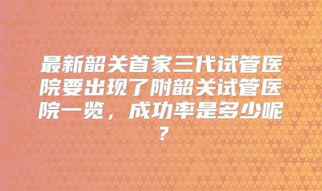 最新韶关首家三代试管医院要出现了附韶关试管医院一览，成功率是多少呢？