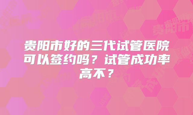 贵阳市好的三代试管医院可以签约吗?试管成功率高不?