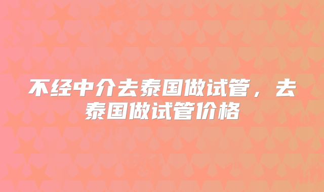 不经中介去泰国做试管，去泰国做试管价格