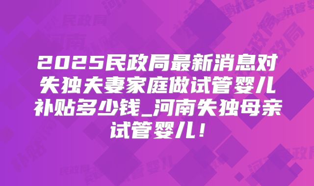 2025民政局最新消息对失独夫妻家庭做试管婴儿补贴多少钱_河南失独母亲试管婴儿！