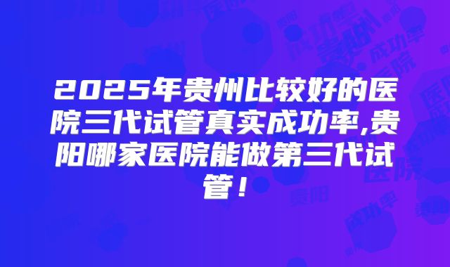 2025年贵州比较好的医院三代试管真实成功率,贵阳哪家医院能做第三代试管！