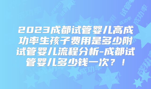 2023成都试管婴儿高成功率生孩子费用是多少附试管婴儿流程分析-成都试管婴儿多少钱一次?!