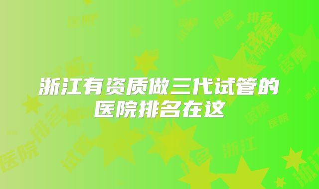 浙江有资质做三代试管的医院排名在这