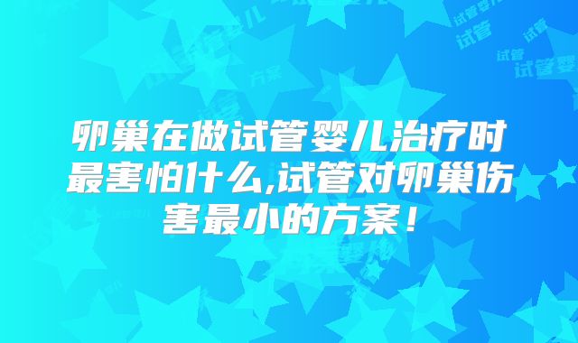 卵巢在做试管婴儿治疗时最害怕什么,试管对卵巢伤害最小的方案!