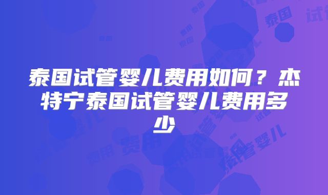 泰国试管婴儿费用如何？杰特宁泰国试管婴儿费用多少
