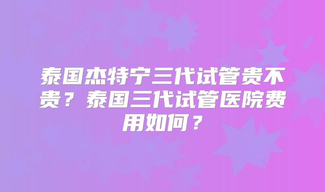泰国杰特宁三代试管贵不贵?泰国三代试管医院费用如何?