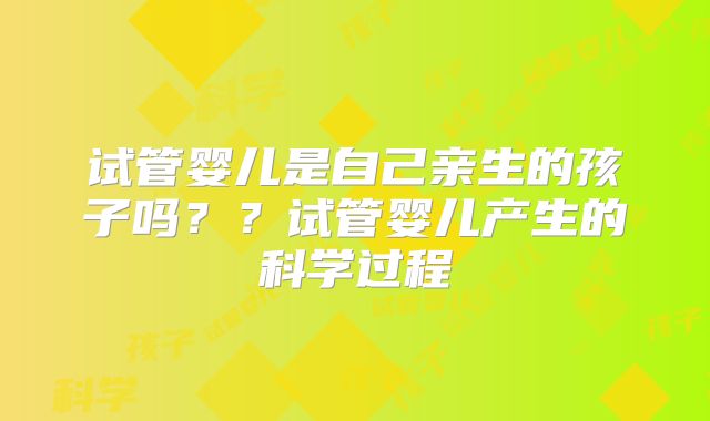 试管婴儿是自己亲生的孩子吗？？试管婴儿产生的科学过程