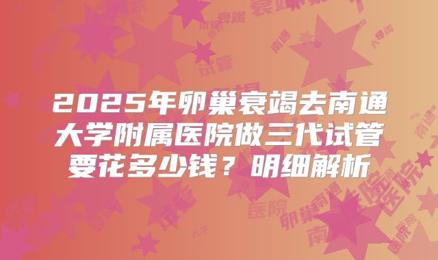 2025年卵巢衰竭去南通大学附属医院做三代试管要花多少钱？明细解析