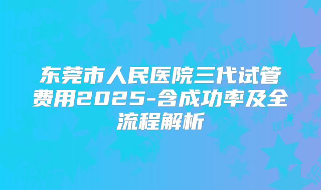 东莞市人民医院三代试管费用2025-含成功率及全流程解析
