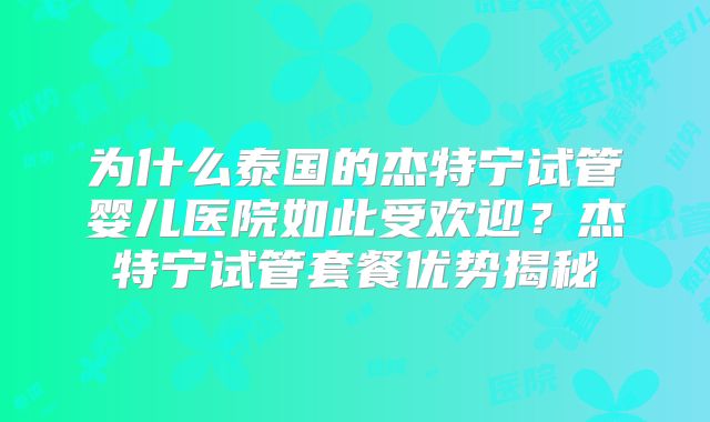 为什么泰国的杰特宁试管婴儿医院如此受欢迎？杰特宁试管套餐优势揭秘