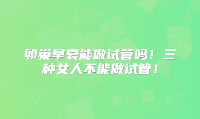 卵巢早衰能做试管吗!三种女人不能做试管!