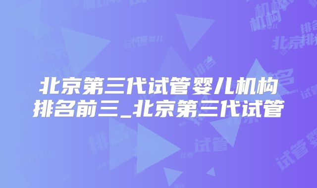 北京第三代试管婴儿机构排名前三_北京第三代试管