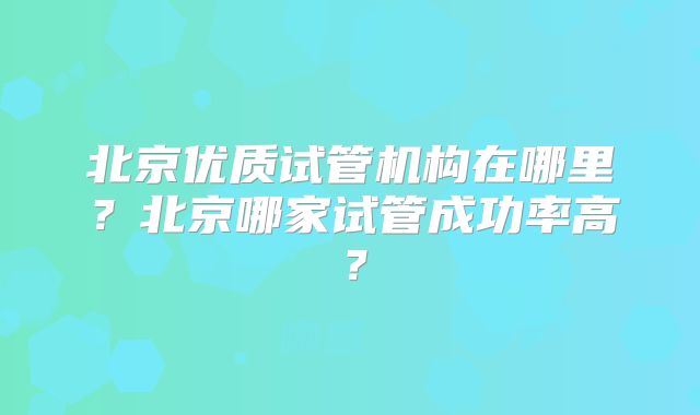 北京优质试管机构在哪里?北京哪家试管成功率高?