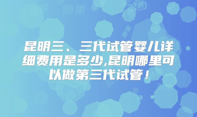 昆明三、三代试管婴儿详细费用是多少,昆明哪里可以做第三代试管！