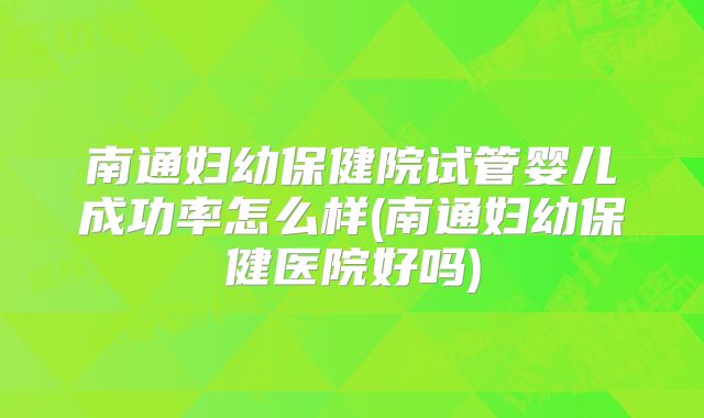 南通妇幼保健院试管婴儿成功率怎么样(南通妇幼保健医院好吗)