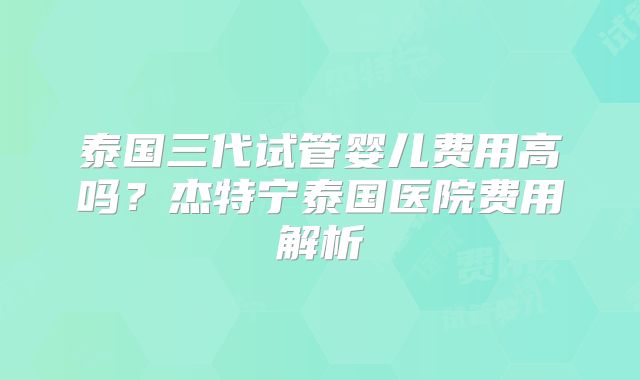 泰国三代试管婴儿费用高吗?杰特宁泰国医院费用解析
