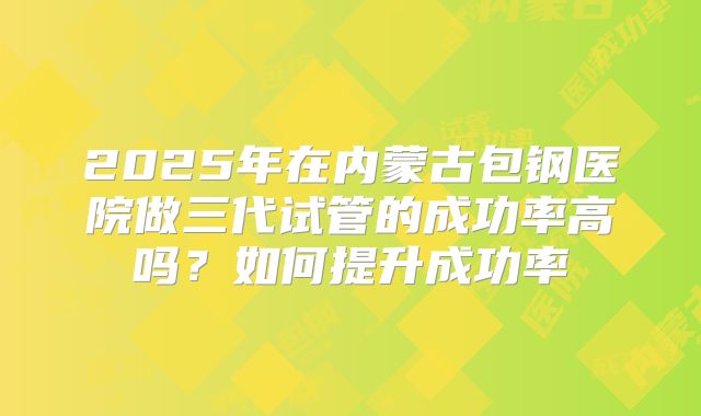 2025年在内蒙古包钢医院做三代试管的成功率高吗？如何提升成功率