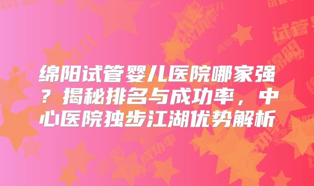 绵阳试管婴儿医院哪家强?揭秘排名与成功率,中心医院独步江湖优势解析
