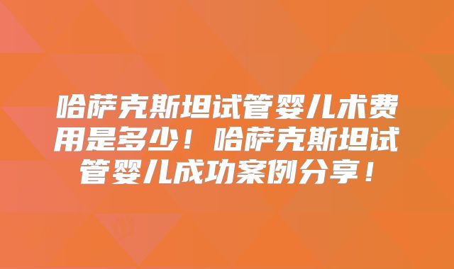 哈萨克斯坦试管婴儿术费用是多少!哈萨克斯坦试管婴儿成功案例分享!