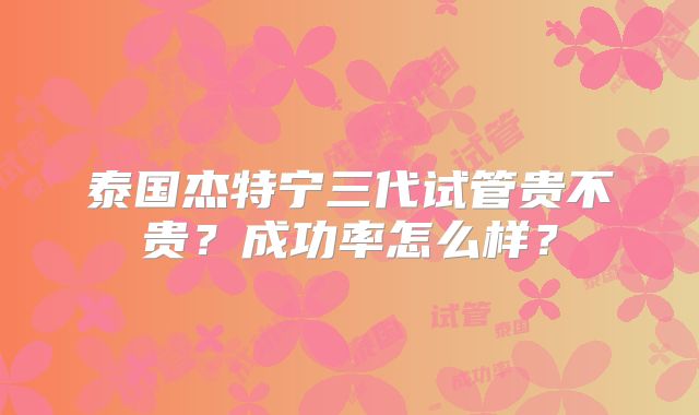 泰国杰特宁三代试管贵不贵?成功率怎么样?