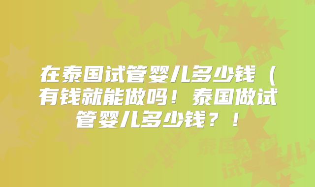 在泰国试管婴儿多少钱（有钱就能做吗！泰国做试管婴儿多少钱？！