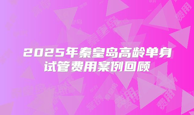 2025年秦皇岛高龄单身试管费用案例回顾