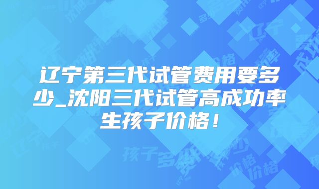 辽宁第三代试管费用要多少_沈阳三代试管高成功率生孩子价格!