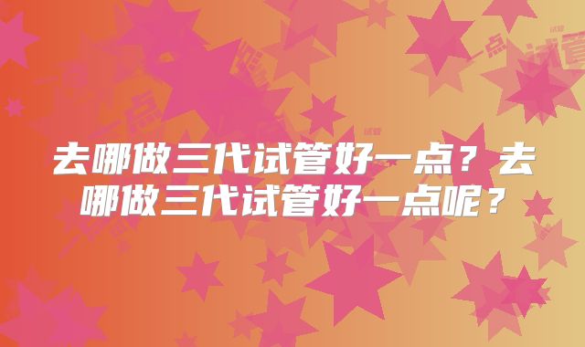 去哪做三代试管好一点？去哪做三代试管好一点呢？