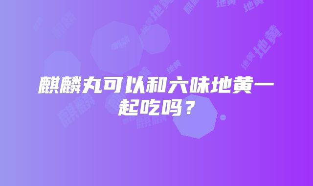 麒麟丸可以和六味地黄一起吃吗？