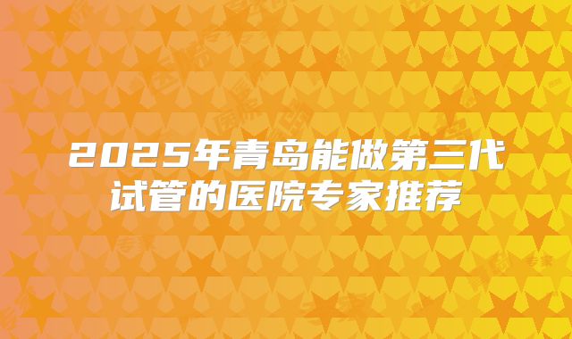 2025年青岛能做第三代试管的医院专家推荐