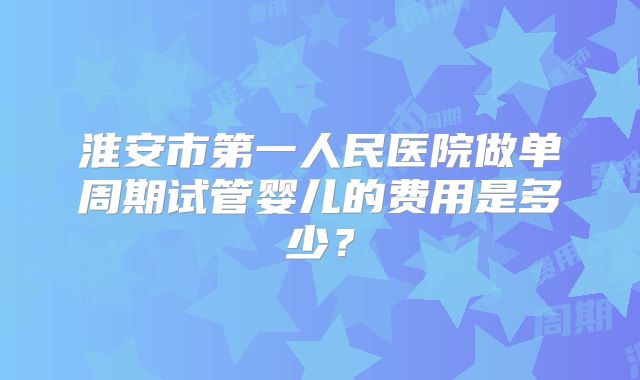 淮安市第一人民医院做单周期试管婴儿的费用是多少？