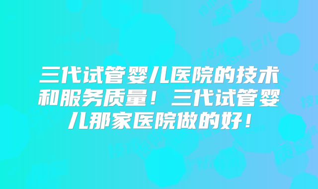 三代试管婴儿医院的技术和服务质量！三代试管婴儿那家医院做的好！