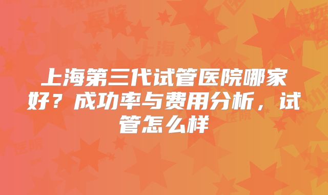 上海第三代试管医院哪家好?成功率与费用分析,试管怎么样