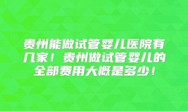 贵州能做试管婴儿医院有几家！贵州做试管婴儿的全部费用大概是多少！