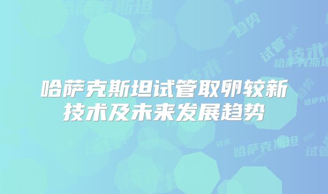 哈萨克斯坦试管取卵较新技术及未来发展趋势
