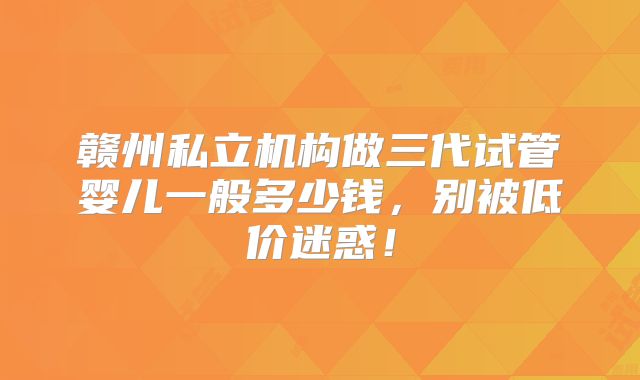 赣州私立机构做三代试管婴儿一般多少钱，别被低价迷惑！