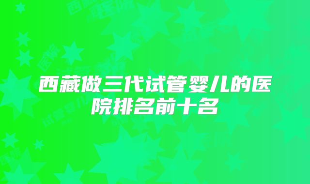 西藏做三代试管婴儿的医院排名前十名