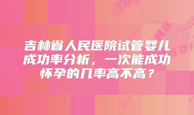 吉林省人民医院试管婴儿成功率分析，一次能成功怀孕的几率高不高？