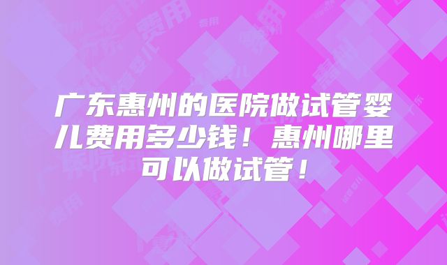广东惠州的医院做试管婴儿费用多少钱！惠州哪里可以做试管！
