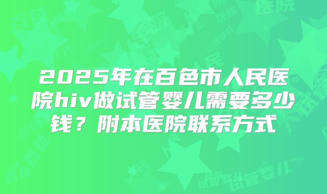 2025年在百色市人民医院hiv做试管婴儿需要多少钱？附本医院联系方式