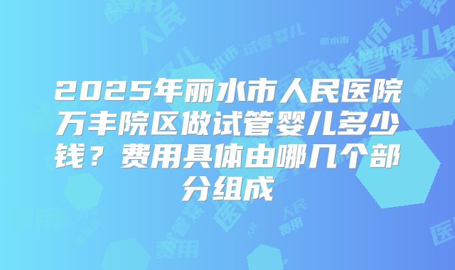 2025年丽水市人民医院万丰院区做试管婴儿多少钱？费用具体由哪几个部分组成