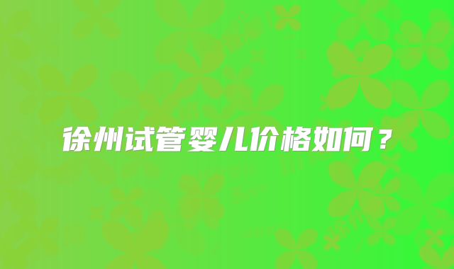徐州试管婴儿价格如何？
