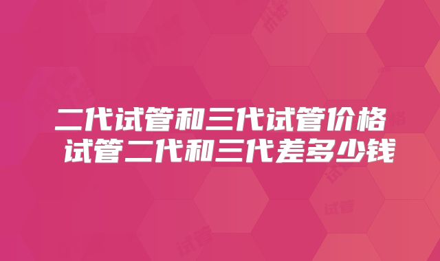 二代试管和三代试管价格 试管二代和三代差多少钱