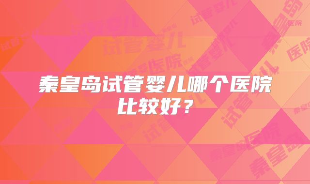 秦皇岛试管婴儿哪个医院比较好？