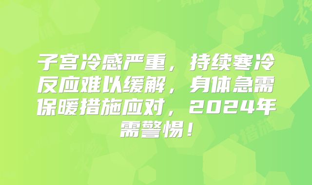 子宫冷感严重,持续寒冷反应难以缓解,身体急需保暖措施应对,2024年需警惕!