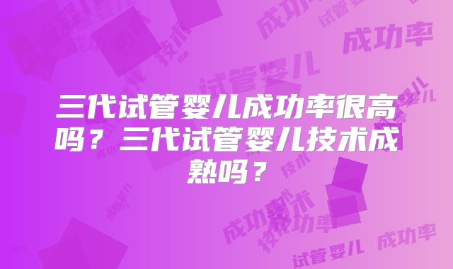 三代试管婴儿成功率很高吗？三代试管婴儿技术成熟吗？