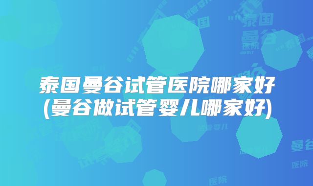 泰国曼谷试管医院哪家好(曼谷做试管婴儿哪家好)