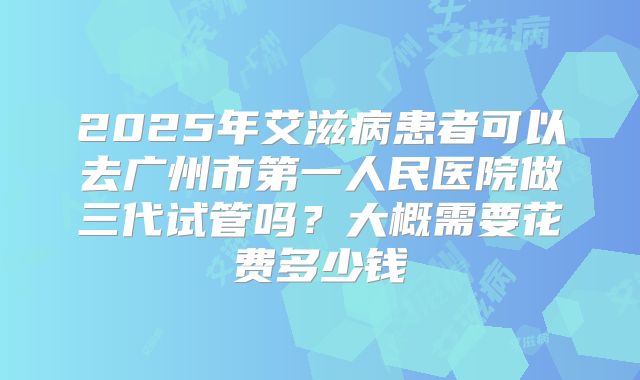 2025年艾滋病患者可以去广州市第一人民医院做三代试管吗?大概需要花费多少钱