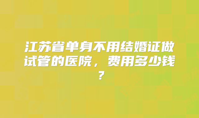 江苏省单身不用结婚证做试管的医院，费用多少钱？