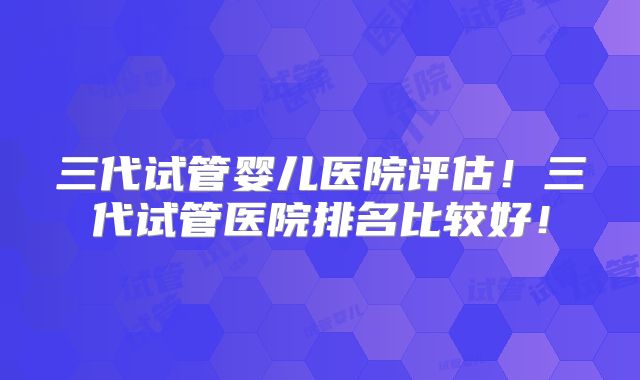 三代试管婴儿医院评估！三代试管医院排名比较好！